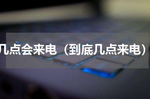 几点会来电（到底几点来电）