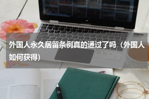 外国人永久居留条例真的通过了吗（外国人如何获得）