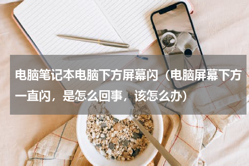 电脑笔记本电脑下方屏幕闪（电脑屏幕下方一直闪，是怎么回事，该怎么办）
