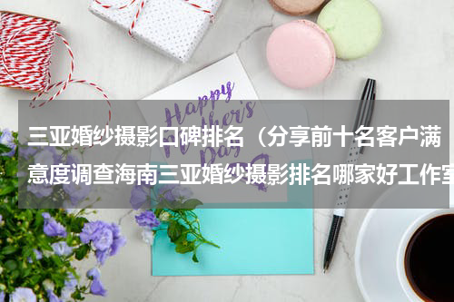 三亚婚纱摄影口碑排名（分享前十名客户满意度调查海南三亚婚纱摄影排名哪家好工作室）