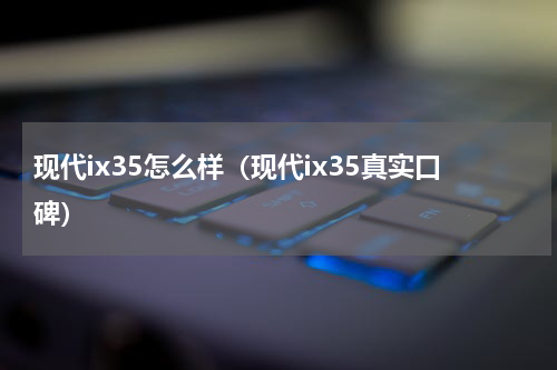 现代ix35怎么样（现代ix35真实口碑）