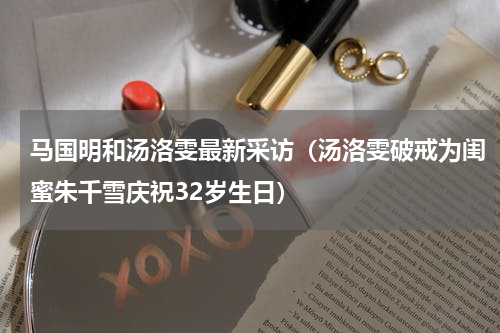 马国明和汤洛雯最新采访（汤洛雯破戒为闺蜜朱千雪庆祝32岁生日）
