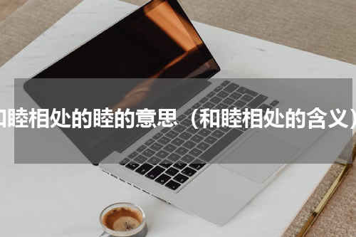 和睦相处的睦的意思（和睦相处的含义）