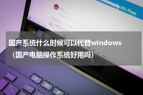 国产系统什么时候可以代替windows（国产电脑操作系统好用吗）