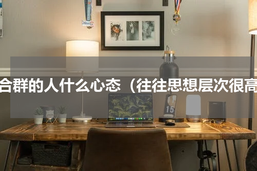 不合群的人什么心态（往往思想层次很高）