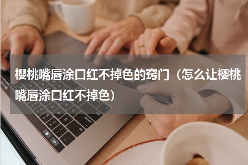 樱桃嘴唇涂口红不掉色的窍门（怎么让樱桃嘴唇涂口红不掉色）