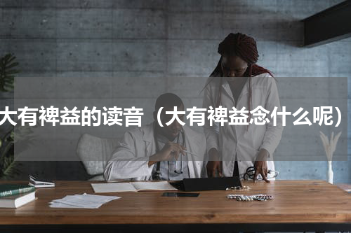 大有裨益的读音（大有裨益念什么呢）