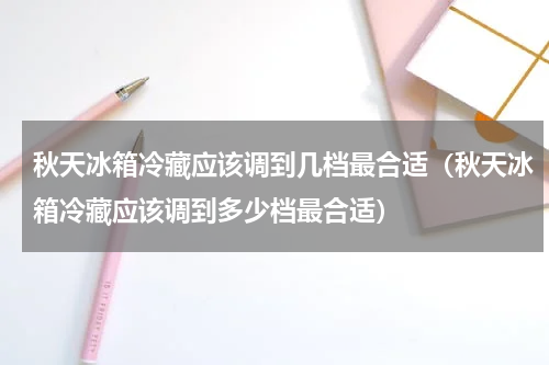 秋天冰箱冷藏应该调到几档最合适（秋天冰箱冷藏应该调到多少档最合适）