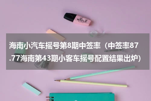 海南小汽车摇号第8期中签率（中签率87.77海南第43期小客车摇号配置结果出炉）