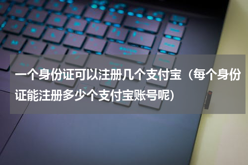 一个身份证可以注册几个支付宝（每个身份证能注册多少个支付宝账号呢）