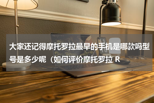 大家还记得摩托罗拉最早的手机是哪款吗型号是多少呢（如何评价摩托罗拉 R