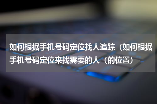 如何根据手机号码定位找人追踪（如何根据手机号码定位来找需要的人（的位置）