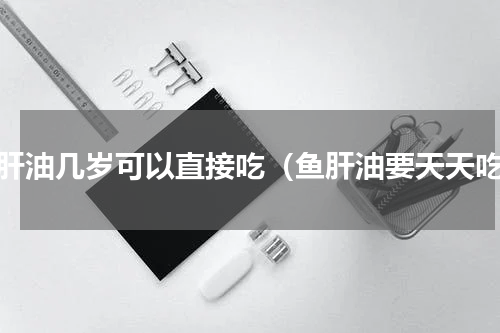 鱼肝油几岁可以直接吃（鱼肝油要天天吃）