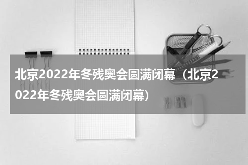 北京2022年冬残奥会圆满闭幕（北京2022年冬残奥会圆满闭幕）