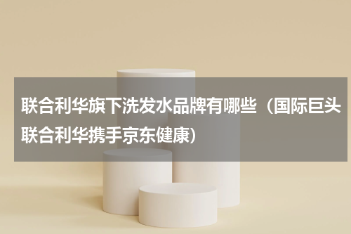 联合利华旗下洗发水品牌有哪些（国际巨头联合利华携手京东健康）