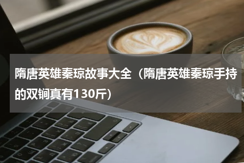 隋唐英雄秦琼故事大全（隋唐英雄秦琼手持的双锏真有130斤）