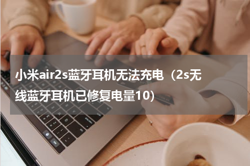 小米air2s蓝牙耳机无法充电（2s无线蓝牙耳机已修复电量10）