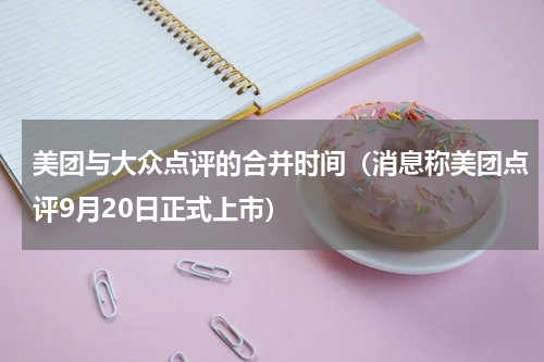 美团与大众点评的合并时间（消息称美团点评9月20日正式上市）