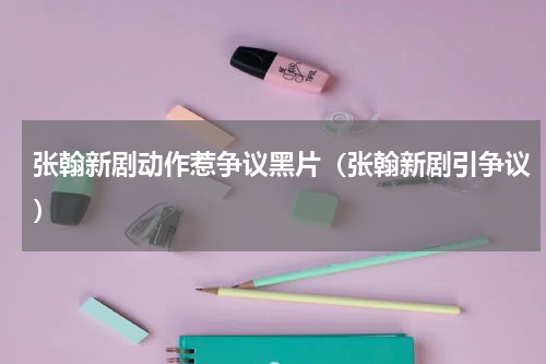 张翰新剧动作惹争议黑片（张翰新剧引争议）