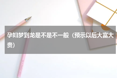 孕妇梦到龙是不是不一般（预示以后大富大贵）
