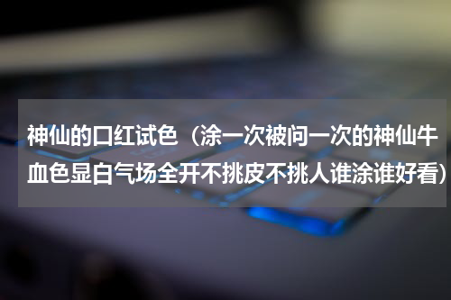 神仙的口红试色（涂一次被问一次的神仙牛血色显白气场全开不挑皮不挑人谁涂谁好看）