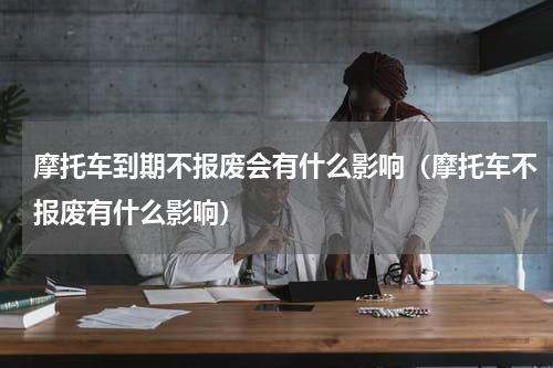 摩托车到期不报废会有什么影响（摩托车不报废有什么影响）
