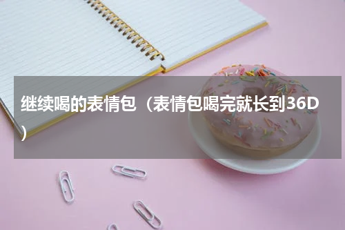 继续喝的表情包（表情包喝完就长到36D）