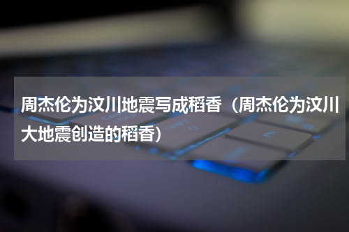 周杰伦为汶川地震写成稻香（周杰伦为汶川大地震创造的稻香）