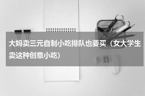 大妈卖三元自制小吃排队也要买（女大学生卖这种创意小吃）