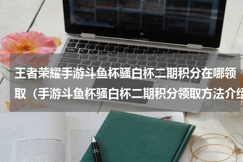 王者荣耀手游斗鱼杯骚白杯二期积分在哪领取（手游斗鱼杯骚白杯二期积分领取方法介绍）
