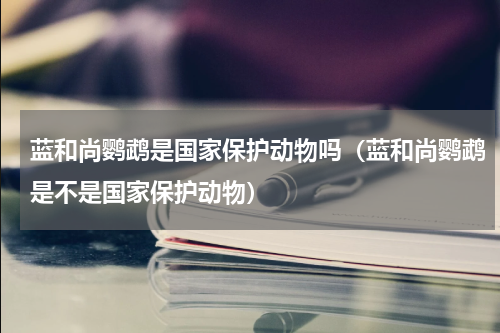 蓝和尚鹦鹉是国家保护动物吗（蓝和尚鹦鹉是不是国家保护动物）