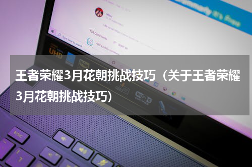 王者荣耀3月花朝挑战技巧（关于王者荣耀3月花朝挑战技巧）