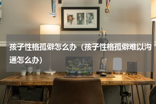 孩子性格孤僻怎么办（孩子性格孤僻难以沟通怎么办）