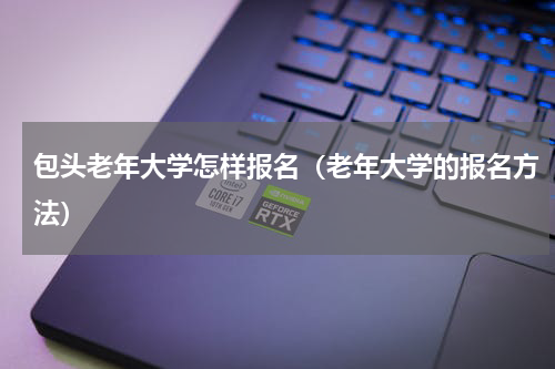 包头老年大学怎样报名（老年大学的报名方法）