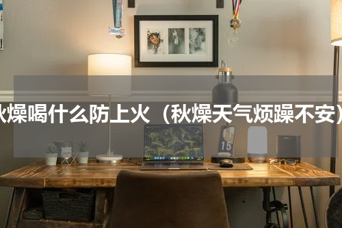秋燥喝什么防上火（秋燥天气烦躁不安）