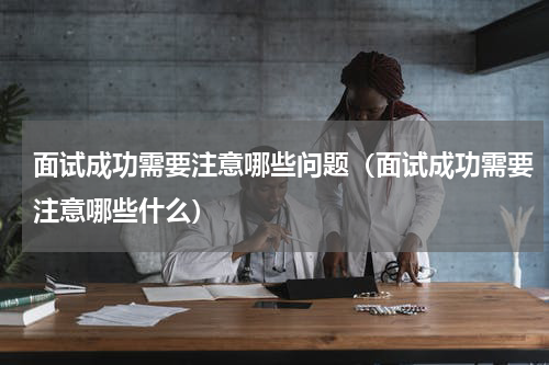 面试成功需要注意哪些问题（面试成功需要注意哪些什么）