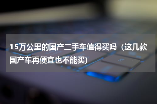 15万公里的国产二手车值得买吗（这几款国产车再便宜也不能买）