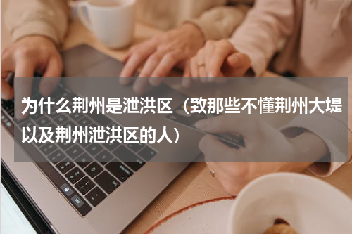 为什么荆州是泄洪区（致那些不懂荆州大堤以及荆州泄洪区的人）