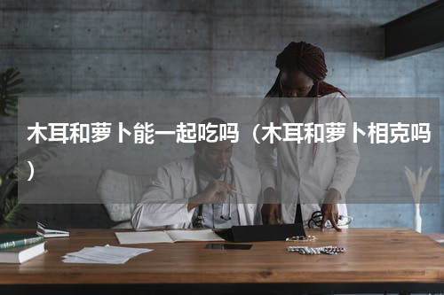 木耳和萝卜能一起吃吗（木耳和萝卜相克吗）