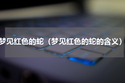 梦见红色的蛇（梦见红色的蛇的含义）