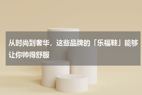 从时尚到奢华，这些品牌的「乐福鞋」能够让你帅得舒服