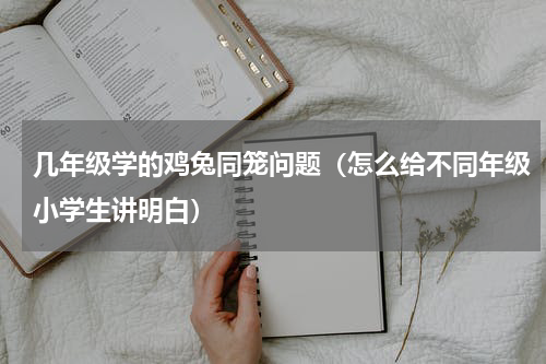 几年级学的鸡兔同笼问题（怎么给不同年级小学生讲明白）