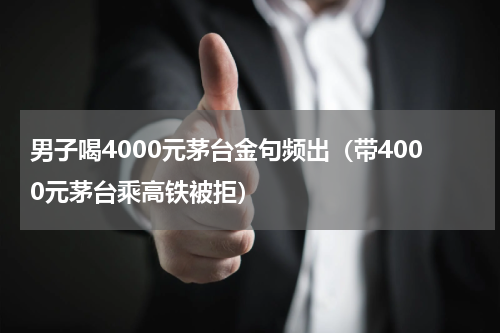 男子喝4000元茅台金句频出（带4000元茅台乘高铁被拒）
