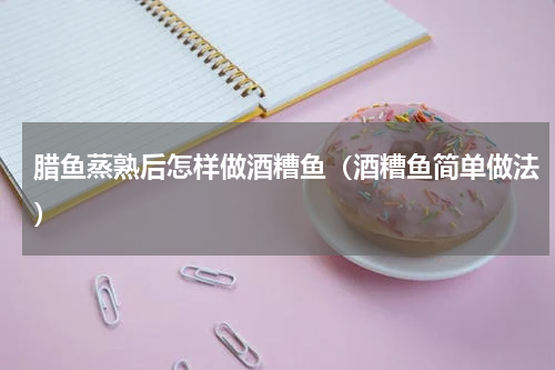 腊鱼蒸熟后怎样做酒糟鱼（酒糟鱼简单做法）