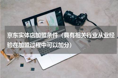 京东实体店加盟条件（具有相关行业从业经验在加盟过程中可以加分）