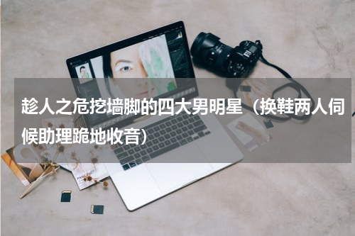 趁人之危挖墙脚的四大男明星（换鞋两人伺候助理跪地收音）