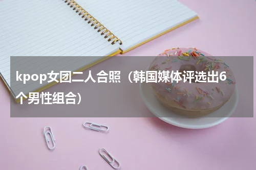 kpop女团二人合照（韩国媒体评选出6个男性组合）