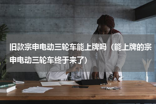 旧款宗申电动三轮车能上牌吗（能上牌的宗申电动三轮车终于来了）