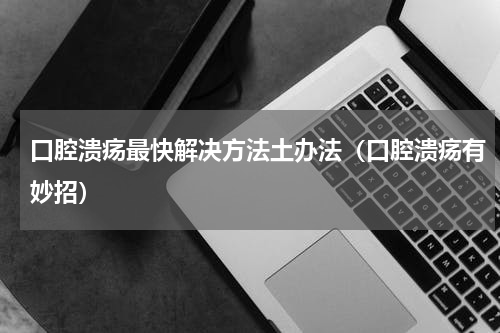 口腔溃疡最快解决方法土办法（口腔溃疡有妙招）