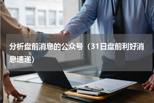 分析盘前消息的公众号（31日盘前利好消息速递）